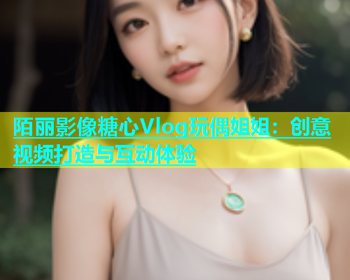 陌丽影像糖心Vlog玩偶姐姐：创意视频打造与互动体验  第1张